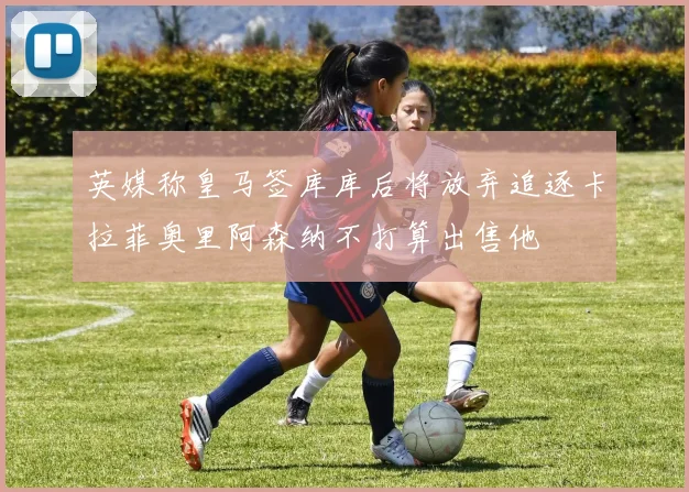 英媒称皇马签库库后将放弃追逐卡拉菲奥里阿森纳不打算出售他