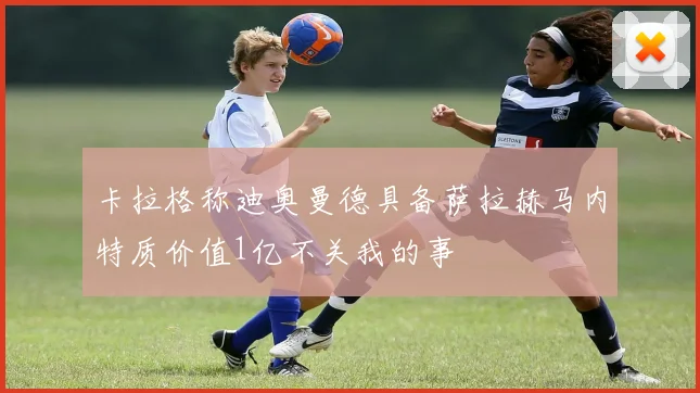 卡拉格称迪奥曼德具备萨拉赫马内特质价值1亿不关我的事
