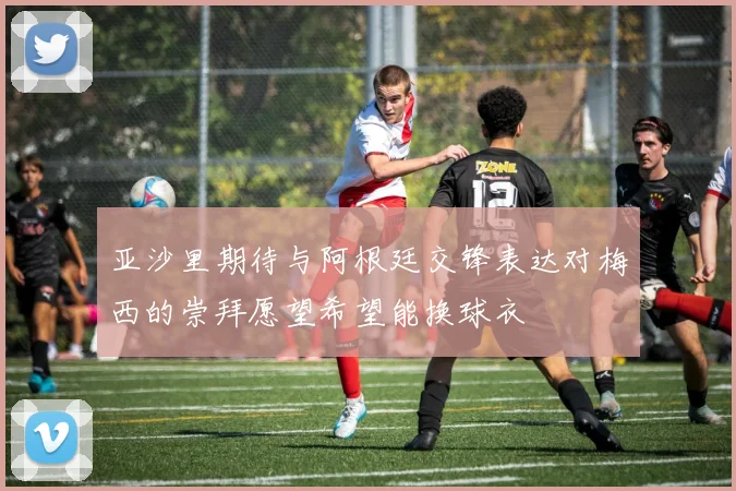 亚沙里期待与阿根廷交锋表达对梅西的崇拜愿望希望能换球衣