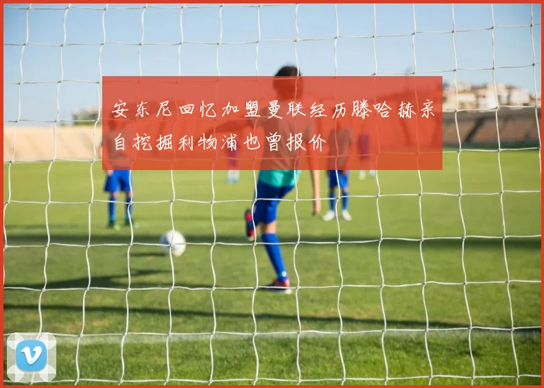 安东尼回忆加盟曼联经历滕哈赫亲自挖掘利物浦也曾报价