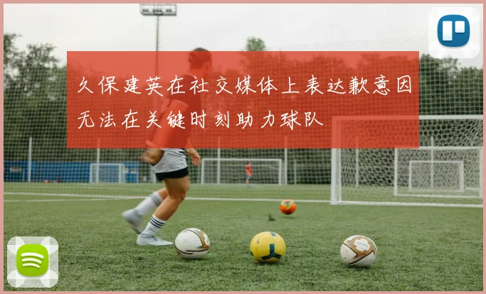 久保建英在社交媒体上表达歉意因无法在关键时刻助力球队