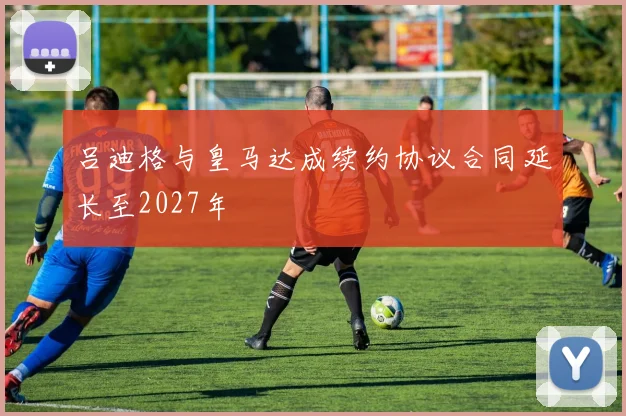 吕迪格与皇马达成续约协议合同延长至2027年