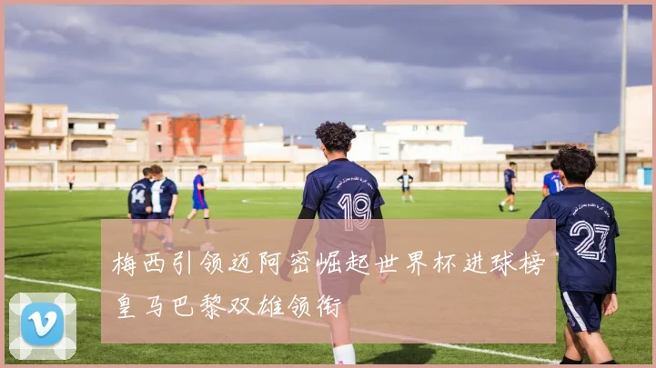 梅西引领迈阿密崛起世界杯进球榜皇马巴黎双雄领衔