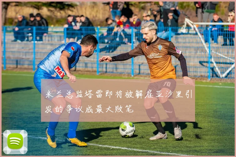 米兰总监塔雷即将被解雇亚沙里引发的争议成最大败笔