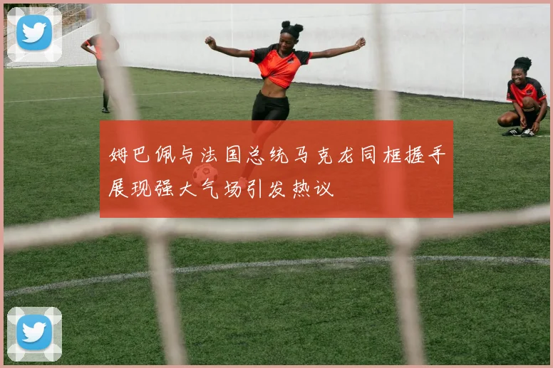 姆巴佩与法国总统马克龙同框握手展现强大气场引发热议