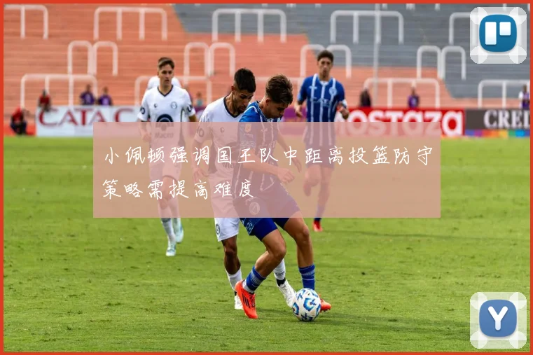 小佩顿强调国王队中距离投篮防守策略需提高难度