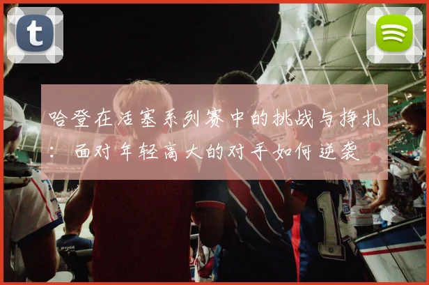哈登在活塞系列赛中的挑战与挣扎：面对年轻高大的对手如何逆袭