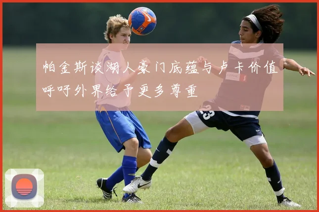帕金斯谈湖人豪门底蕴与卢卡价值呼吁外界给予更多尊重