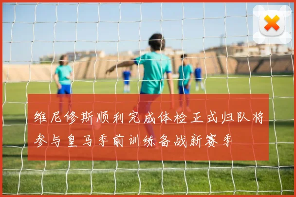 维尼修斯顺利完成体检正式归队将参与皇马季前训练备战新赛季