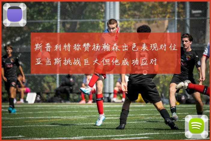 斯普利特称赞杨瀚森出色表现对位亚当斯挑战巨大但他成功应对