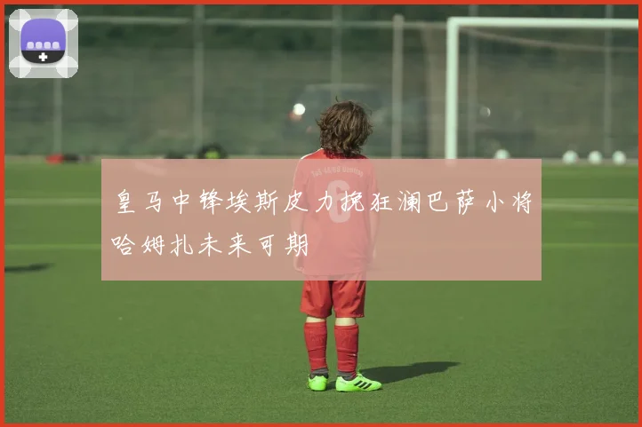皇马中锋埃斯皮力挽狂澜巴萨小将哈姆扎未来可期