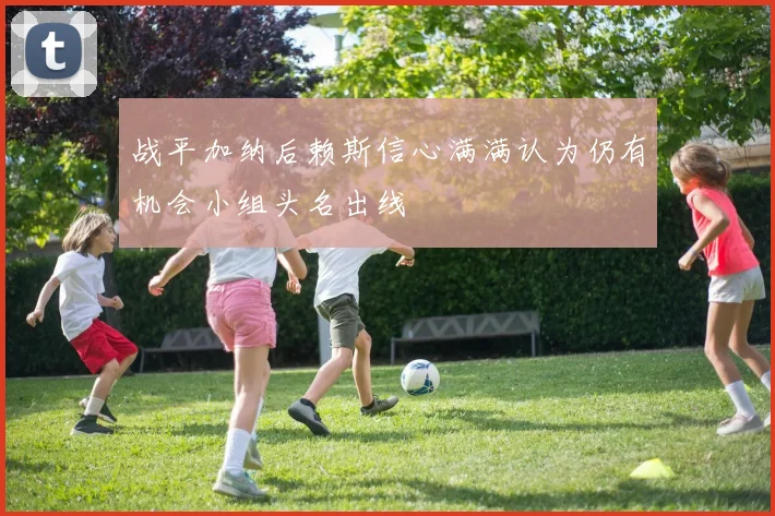 战平加纳后赖斯信心满满认为仍有机会小组头名出线