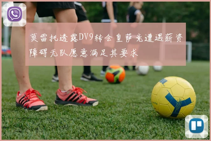 莫雷托透露DV9转会皇萨竞遭遇薪资障碍无队愿意满足其要求