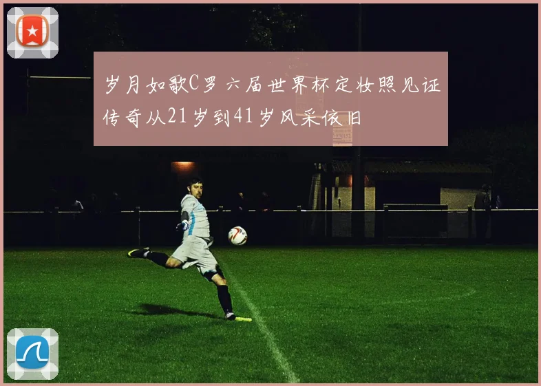 岁月如歌C罗六届世界杯定妆照见证传奇从21岁到41岁风采依旧