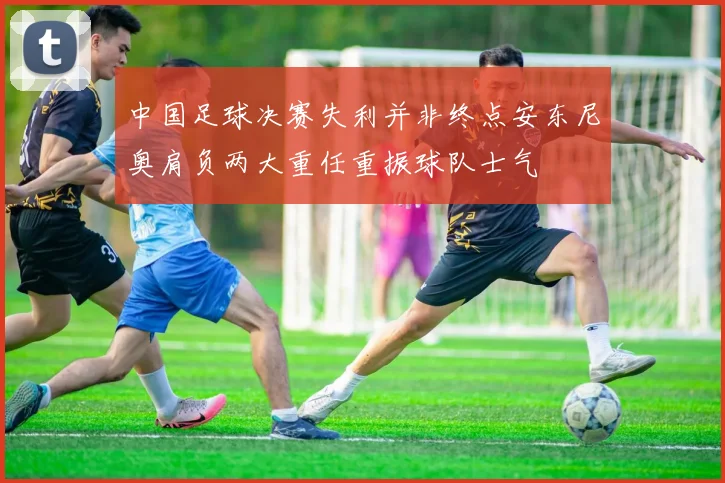 中国足球决赛失利并非终点安东尼奥肩负两大重任重振球队士气