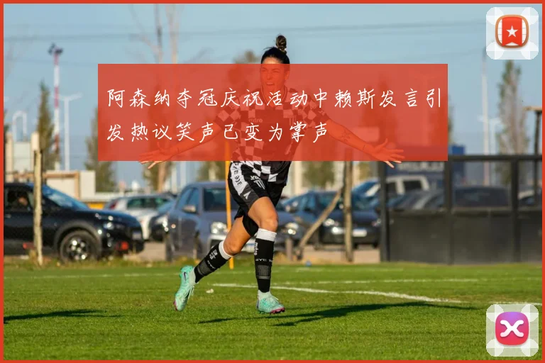 阿森纳夺冠庆祝活动中赖斯发言引发热议笑声已变为掌声