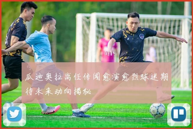 瓜迪奥拉离任传闻愈演愈烈球迷期待未来动向揭秘