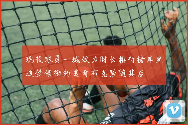 现役球员一城效力时长排行榜库里追梦领衔约基奇布克紧随其后